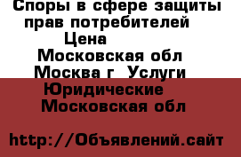    Споры в сфере защиты прав потребителей. › Цена ­ 2 000 - Московская обл., Москва г. Услуги » Юридические   . Московская обл.
